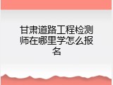 甘肃道路工程检测师在哪里学怎么报名