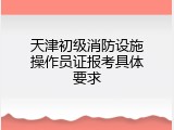 天津初级消防设施操作员证报考具体要求