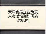 天津食品企业负责人考试培训如何挑选机构