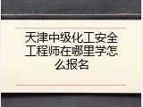 天津中级化工安全工程师在哪里学怎么报名
