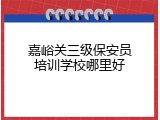 嘉峪关三级保安员培训学校哪里好