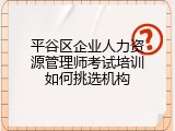 平谷区企业人力资源管理师考试培训如何挑选机构