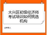 大兴区初级经济师考试培训如何挑选机构