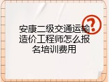 安康二级交通运输造价工程师怎么报名培训费用