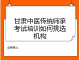 甘肃中医传统师承考试培训如何挑选机构