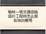 榆林一级交通运输造价工程师怎么报名培训费用