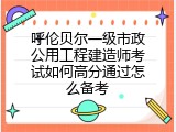 呼伦贝尔一级市政公用工程建造师考试如何高分通过怎么备考