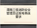 渭南三级消防安全管理员证报考具体要求