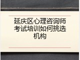 延庆区心理咨询师考试培训如何挑选机构