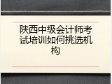 陕西中级会计师考试培训如何挑选机构