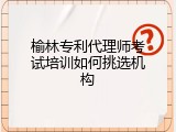 榆林专利代理师考试培训如何挑选机构