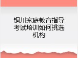 铜川家庭教育指导考试培训如何挑选机构