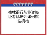 榆林银行从业资格证考试培训如何挑选机构