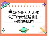 宝鸡企业人力资源管理师考试培训如何挑选机构