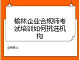 榆林企业合规师考试培训如何挑选机构
