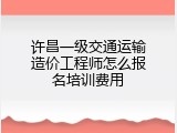 许昌一级交通运输造价工程师怎么报名培训费用