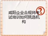 咸阳企业合规师考试培训如何挑选机构