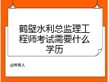 鹤壁水利总监理工程师考试需要什么学历