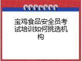 宝鸡食品安全员考试培训如何挑选机构