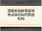渭南家庭教育指导考试培训如何挑选机构