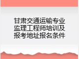 甘肃交通运输专业监理工程师培训及报考地址报名条件