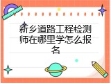 新乡道路工程检测师在哪里学怎么报名
