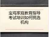 宝鸡家庭教育指导考试培训如何挑选机构