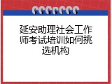 延安助理社会工作师考试培训如何挑选机构