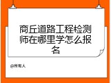 商丘道路工程检测师在哪里学怎么报名