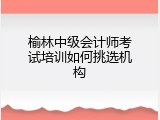 榆林中级会计师考试培训如何挑选机构