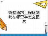 鹤壁道路工程检测师在哪里学怎么报名