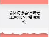 榆林初级会计师考试培训如何挑选机构