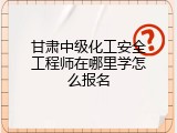 甘肃中级化工安全工程师在哪里学怎么报名