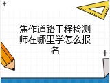 焦作道路工程检测师在哪里学怎么报名