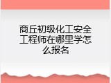 商丘初级化工安全工程师在哪里学怎么报名