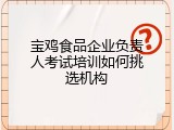 宝鸡食品企业负责人考试培训如何挑选机构