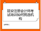 延安注册会计师考试培训如何挑选机构