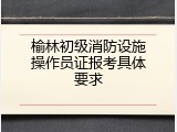 榆林初级消防设施操作员证报考具体要求