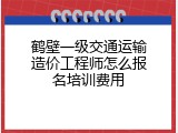 鹤壁一级交通运输造价工程师怎么报名培训费用