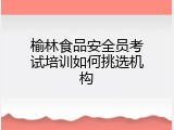 榆林食品安全员考试培训如何挑选机构