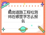 鹤岗道路工程检测师在哪里学怎么报名