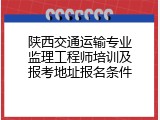 陕西交通运输专业监理工程师培训及报考地址报名条件
