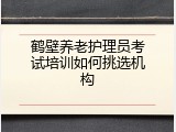 鹤壁养老护理员考试培训如何挑选机构