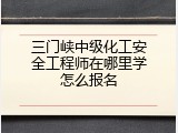 三门峡中级化工安全工程师在哪里学怎么报名