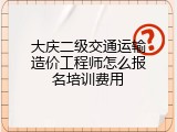 大庆二级交通运输造价工程师怎么报名培训费用