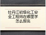 牡丹江初级化工安全工程师在哪里学怎么报名