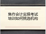 焦作会计实操考试培训如何挑选机构