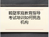 鹤壁家庭教育指导考试培训如何挑选机构