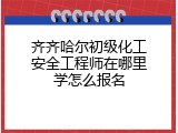 齐齐哈尔初级化工安全工程师在哪里学怎么报名