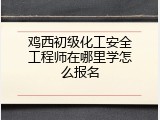 鸡西初级化工安全工程师在哪里学怎么报名